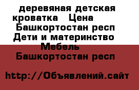 деревяная детская кроватка › Цена ­ 500 - Башкортостан респ. Дети и материнство » Мебель   . Башкортостан респ.